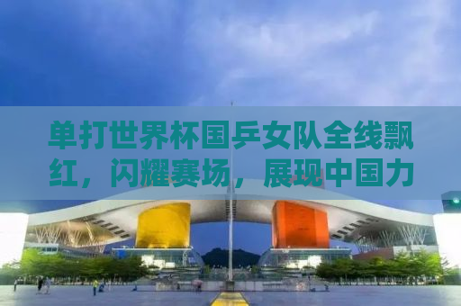 单打世界杯国乒女队全线飘红，闪耀赛场，展现中国力量