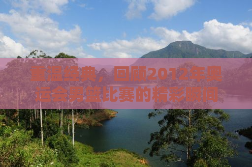 重温经典，回顾2012年奥运会男篮比赛的精彩瞬间