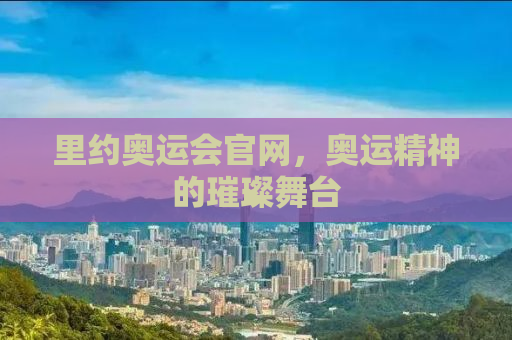 里约奥运会官网，奥运精神的璀璨舞台
