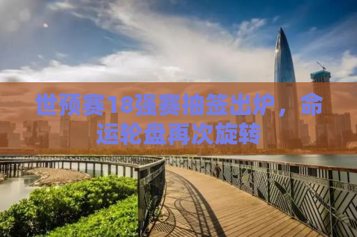 世预赛18强赛抽签出炉，命运轮盘再次旋转