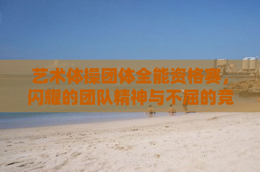 艺术体操团体全能资格赛，闪耀的团队精神与不屈的竞技精神