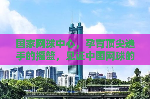国家网球中心，孕育顶尖选手的摇篮，见证中国网球的崛起