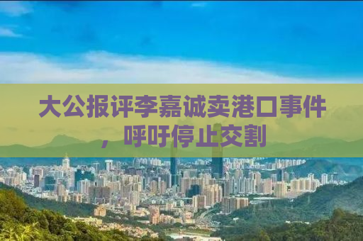 大公报评李嘉诚卖港口事件，呼吁停止交割