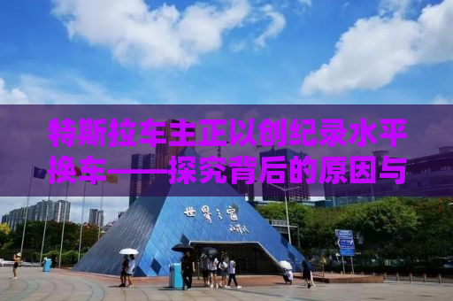 特斯拉车主正以创纪录水平换车——探究背后的原因与趋势分析