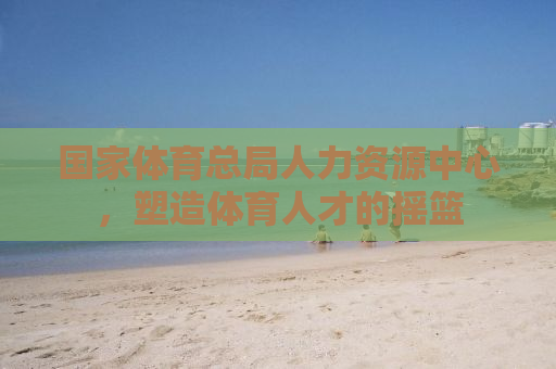 国家体育总局人力资源中心，塑造体育人才的摇篮