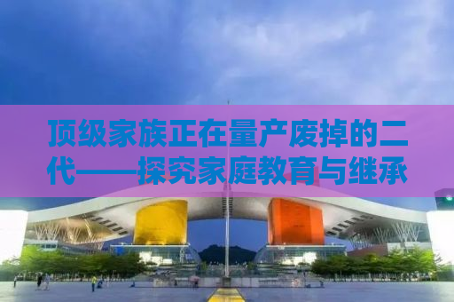 顶级家族正在量产废掉的二代——探究家庭教育与继承的挑战
