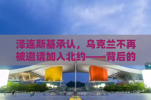 泽连斯基承认，乌克兰不再被邀请加入北约——背后的真相与影响