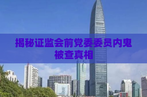 揭秘证监会前党委委员内鬼被查真相