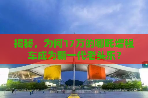 揭秘，为何17万的哪吒增程车成为新一代老头乐？