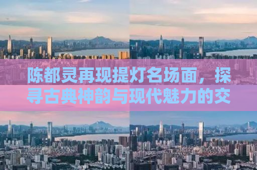 陈都灵再现提灯名场面，探寻古典神韵与现代魅力的交融