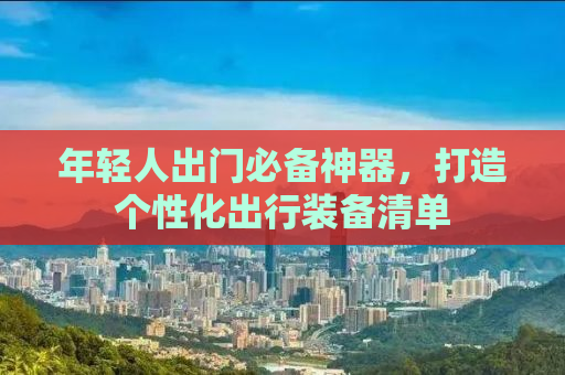 年轻人出门必备神器，打造个性化出行装备清单