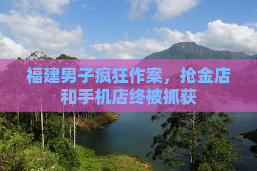 福建男子疯狂作案，抢金店和手机店终被抓获