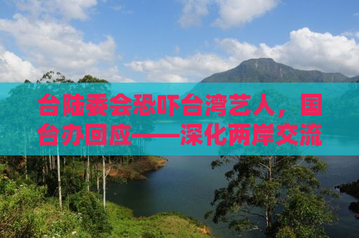 台陆委会恐吓台湾艺人，国台办回应——深化两岸交流，维护和平稳定