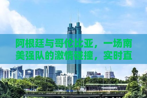 阿根廷与哥伦比亚，一场南美强队的激情碰撞，实时直播见证历史！