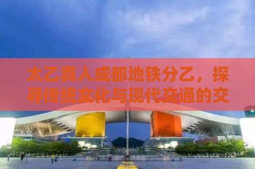 太乙真人成都地铁分乙，探寻传统文化与现代交通的交融之美