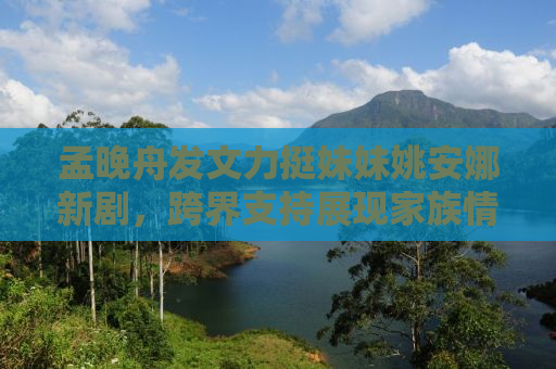 孟晚舟发文力挺妹妹姚安娜新剧，跨界支持展现家族情感力量