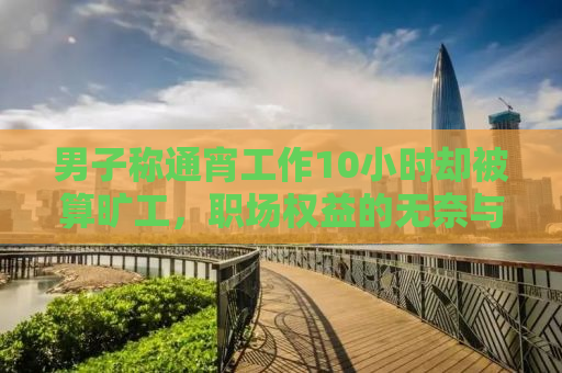 男子称通宵工作10小时却被算旷工，职场权益的无奈与呼唤