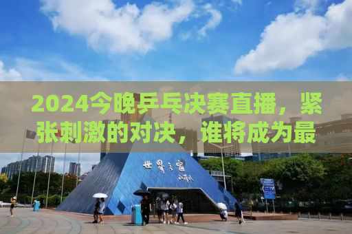 2024今晚乒乓决赛直播，紧张刺激的对决，谁将成为最后的王者？