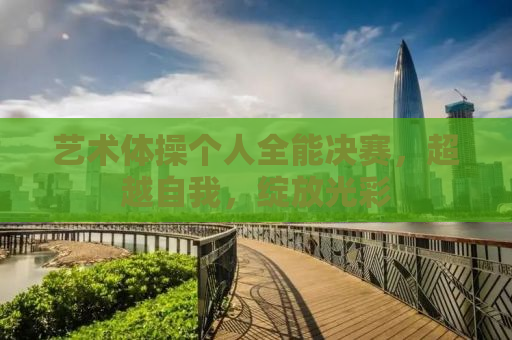 艺术体操个人全能决赛，超越自我，绽放光彩