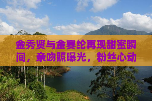 金秀贤与金赛纶再现甜蜜瞬间，亲吻照曝光，粉丝心动了