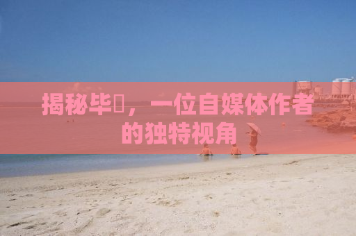 揭秘毕焜，一位自媒体作者的独特视角