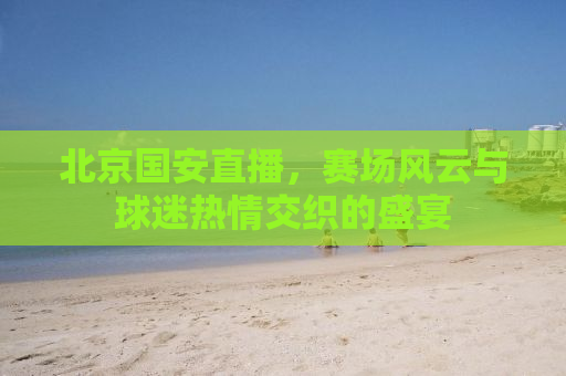 北京国安直播，赛场风云与球迷热情交织的盛宴