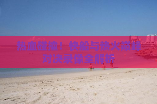 热血碰撞！快船与热火巅峰对决录像全解析