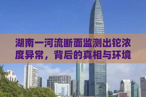 湖南一河流断面监测出铊浓度异常，背后的真相与环境保护的紧迫性