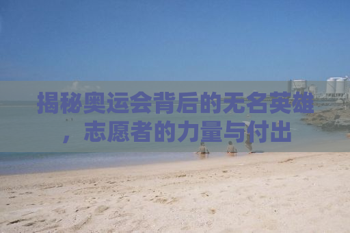 揭秘奥运会背后的无名英雄，志愿者的力量与付出