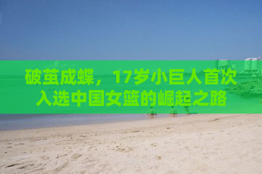 破茧成蝶，17岁小巨人首次入选中国女篮的崛起之路