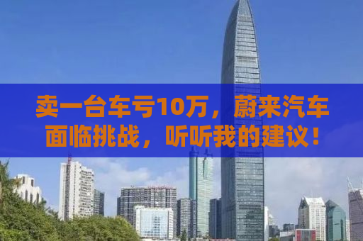 卖一台车亏10万，蔚来汽车面临挑战，听听我的建议！
