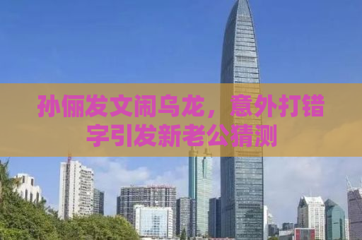 孙俪发文闹乌龙，意外打错字引发新老公猜测