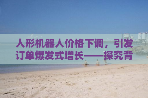 人形机器人价格下调，引发订单爆发式增长——探究背后的原因及未来趋势