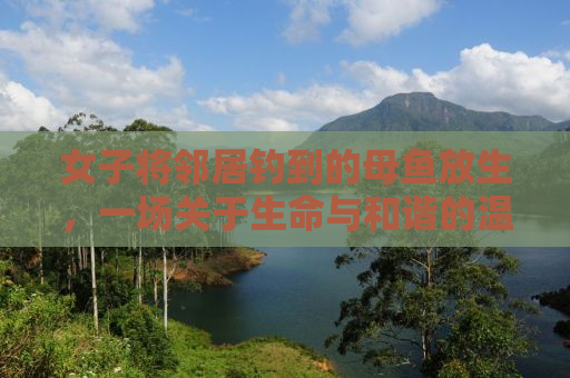 女子将邻居钓到的母鱼放生，一场关于生命与和谐的温馨故事