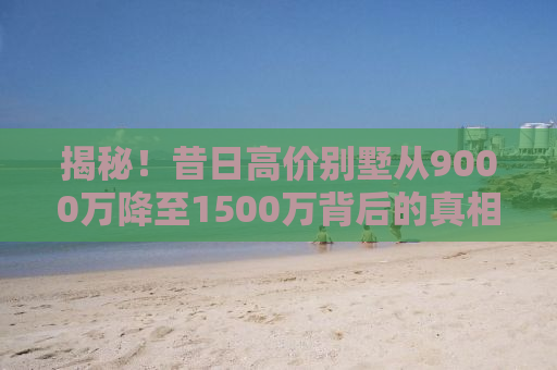 揭秘！昔日高价别墅从9000万降至1500万背后的真相，业内回应引人深思