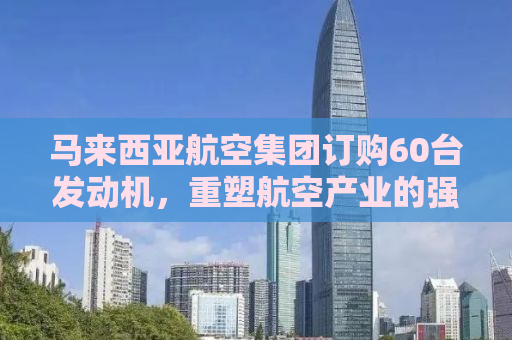 马来西亚航空集团订购60台发动机，重塑航空产业的强大动力
