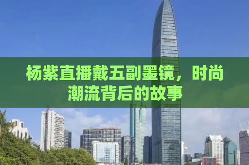 杨紫直播戴五副墨镜，时尚潮流背后的故事