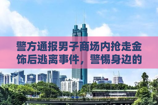 警方通报男子商场内抢走金饰后逃离事件，警惕身边的突发风险