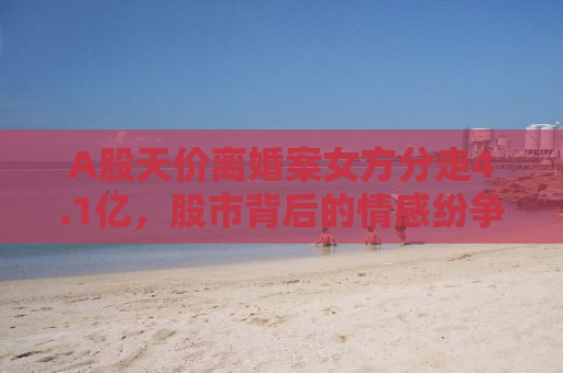 A股天价离婚案女方分走4.1亿，股市背后的情感纷争与社会观察