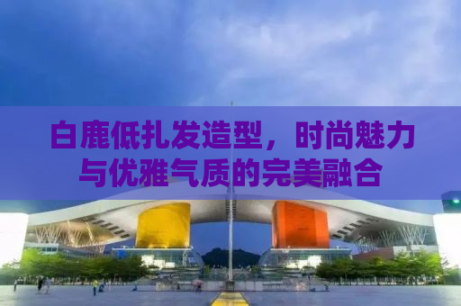 白鹿低扎发造型，时尚魅力与优雅气质的完美融合
