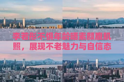 李若彤不惧年龄晒素颜腹肌照，展现不老魅力与自信态度