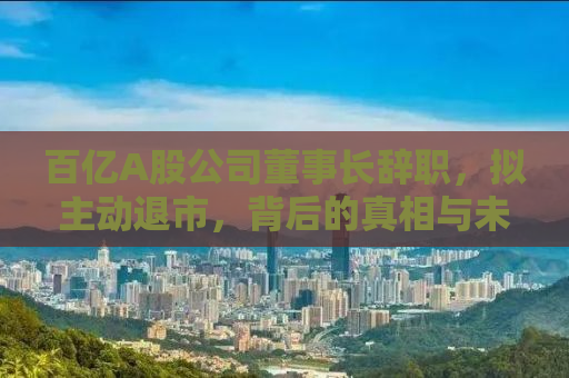 百亿A股公司董事长辞职，拟主动退市，背后的真相与未来展望