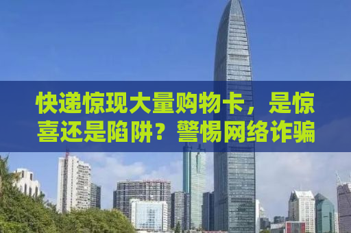 快递惊现大量购物卡，是惊喜还是陷阱？警惕网络诈骗新动向！
