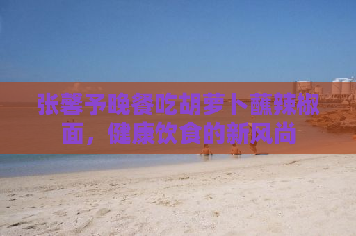 张馨予晚餐吃胡萝卜蘸辣椒面，健康饮食的新风尚