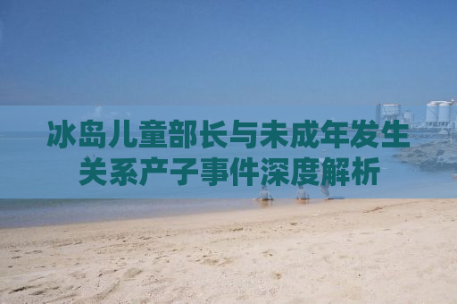 冰岛儿童部长与未成年发生关系产子事件深度解析