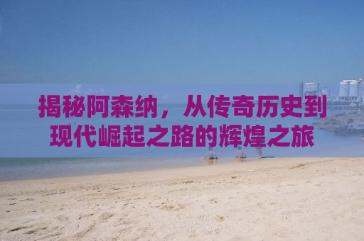 揭秘阿森纳，从传奇历史到现代崛起之路的辉煌之旅