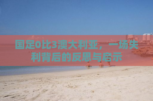 国足0比3澳大利亚，一场失利背后的反思与启示