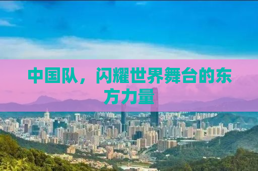 中国队，闪耀世界舞台的东方力量