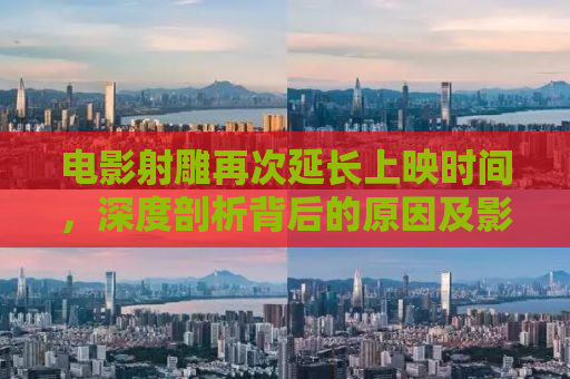 电影射雕再次延长上映时间，深度剖析背后的原因及影响