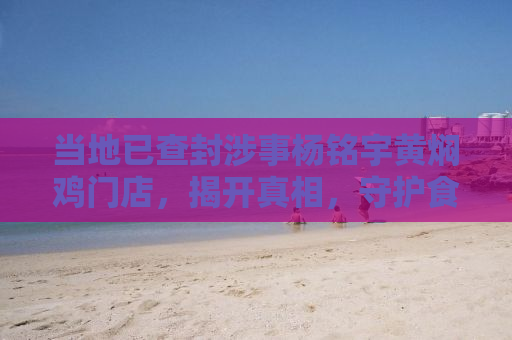 当地已查封涉事杨铭宇黄焖鸡门店，揭开真相，守护食品安全